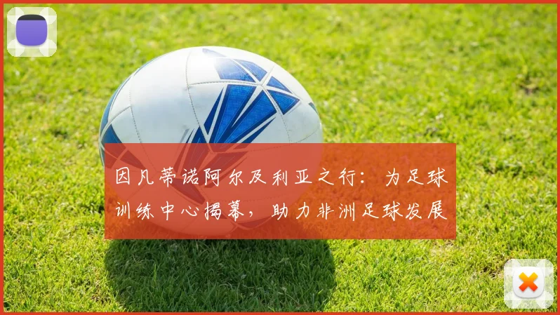 因凡蒂诺阿尔及利亚之行：为足球训练中心揭幕，助力非洲足球发展