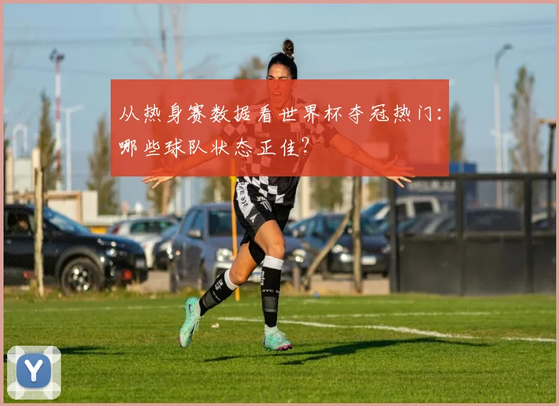 从热身赛数据看世界杯夺冠热门：哪些球队状态正佳？