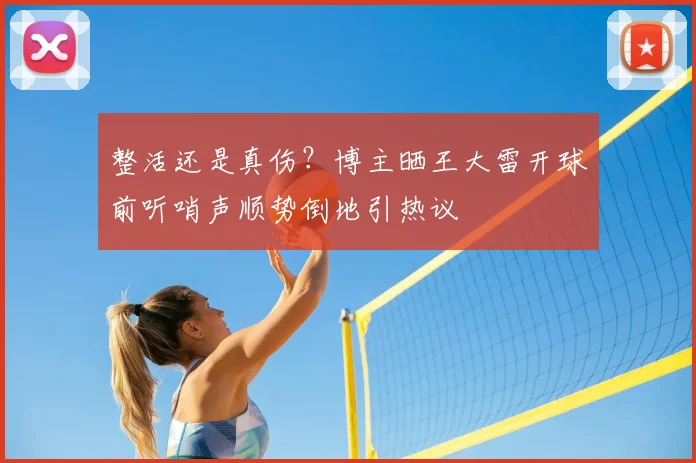 整活还是真伤？博主晒王大雷开球前听哨声顺势倒地引热议