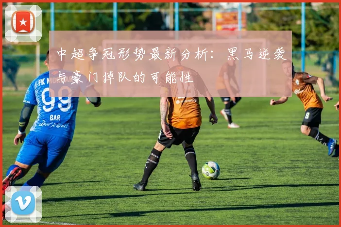 中超争冠形势最新分析：黑马逆袭与豪门掉队的可能性