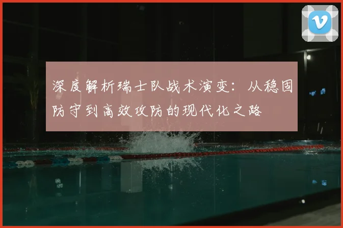 深度解析瑞士队战术演变：从稳固防守到高效攻防的现代化之路