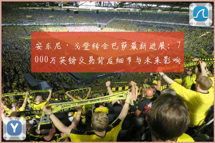 安东尼·戈登转会巴萨最新进展:7000万英镑交易背后细节与未来影响分析