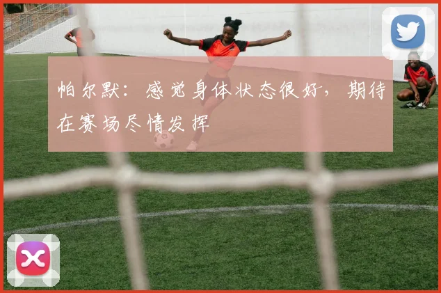 帕尔默：感觉身体状态很好，期待在赛场尽情发挥