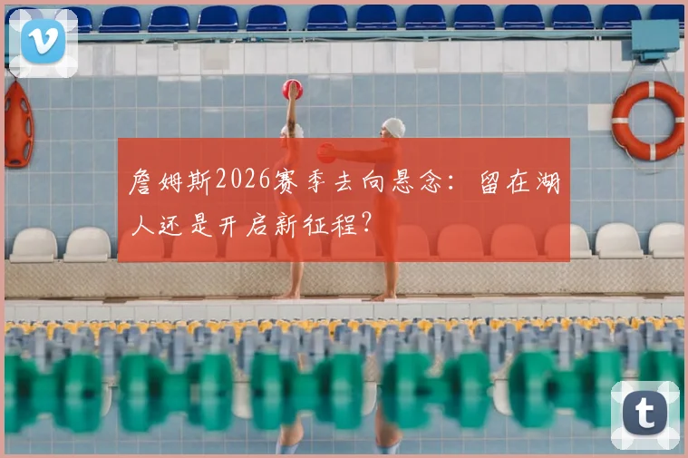 詹姆斯2026赛季去向悬念：留在湖人还是开启新征程？