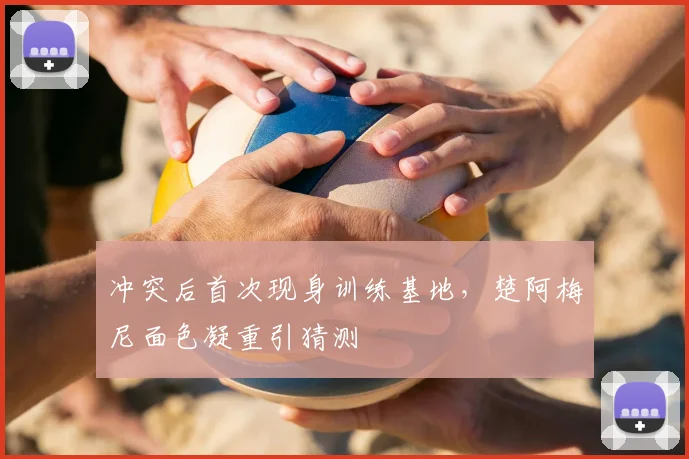 冲突后首次现身训练基地，楚阿梅尼面色凝重引猜测
