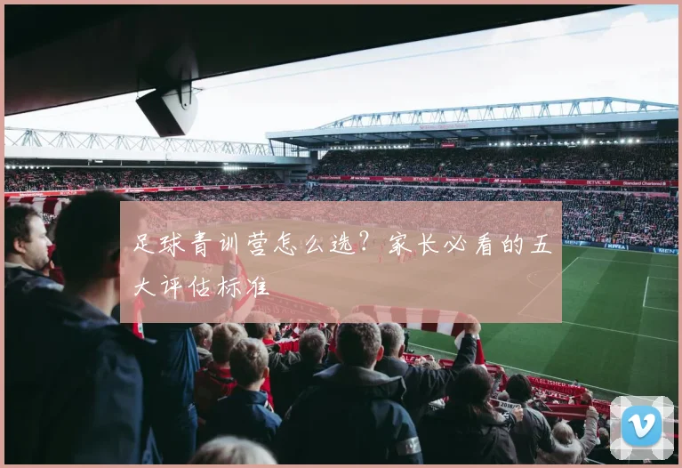 足球青训营怎么选?家长必看的五大评估标准