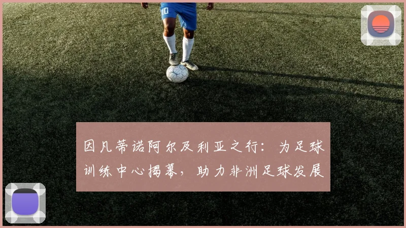 因凡蒂诺阿尔及利亚之行:为足球训练中心揭幕,助力非洲足球发展