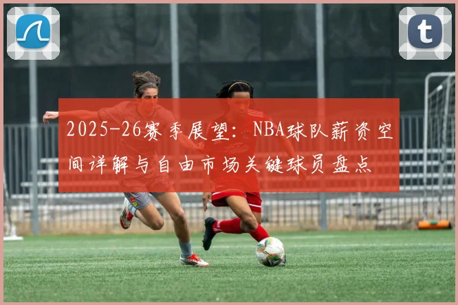 2025-26赛季展望：NBA球队薪资空间详解与自由市场关键球员盘点