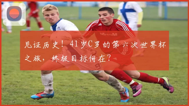 见证历史！41岁C罗的第六次世界杯之旅，终极目标何在？
