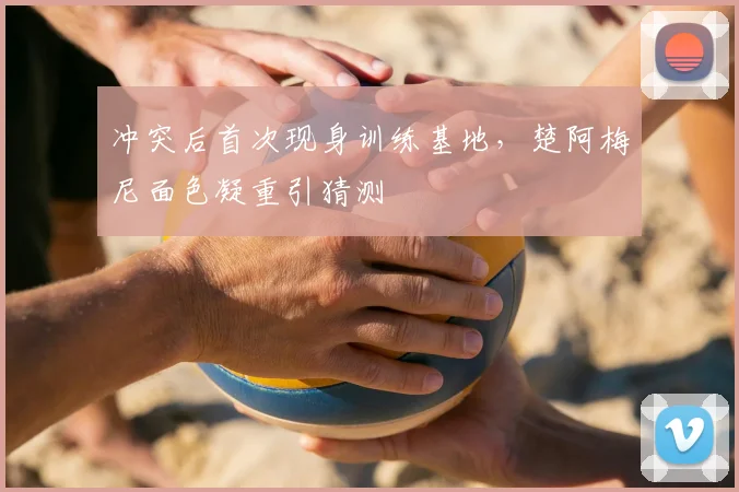 冲突后首次现身训练基地,楚阿梅尼面色凝重引猜测