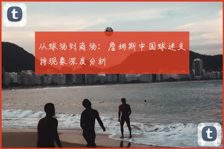从球场到商场：詹姆斯中国球迷支持现象深度分析