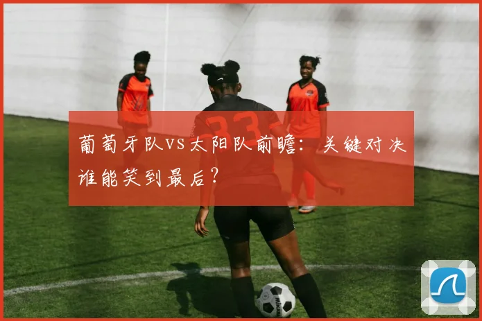 葡萄牙队vs太阳队前瞻：关键对决谁能笑到最后？